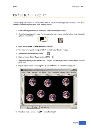 4ESO                                                                                    Pràctiques GIMP



PRÀCTICA 6 : Copiar
L'objectiu d'aquesta pràctica és saber utilitzar el GIMP per crear una composició d’imatges a partir d’una
fotografía, utilitzant algunes de les eines apreses fins ara.


    1. Crea una imatge en blanc de dimensions 450x250 pixels (Arxiu>Nou)

    2. Omple la imatge de color negre. Per això, escurll el negre com a color frontal per pintar, i després
       aplica el color al fons.




    3. Obriu la imatge p6A – La Terra.bmp amb el GIMP.

    4. Cambia el tamany de la imatge a 100x75 pixels (Imatge>Escalar Imatge)

    5. Selecciona tota la imatge amb l’eina

    6. Copia la imatge (Edició>Copiar o clicant CTRL + C)

    7. Selecciona la imatge creada en el punt 1 i enganxa-hi la imatge copiada (Edición>Pegar o clicant
       CTRL + V).

    8. Repetir aquest procés varies vegades. El resultat final ha de ser semblant a aquest:




    9. Guarda la imatge amb el nom p6A – nom alumne.xcf




                                                                                         pàgina 1
 