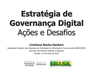 Cristiano Rocha Heckert
Associação Brasileira das Empresas de Tecnologia da Informação e Comunicação (BRASSCOM)
Seminário de Políticas Públicas e Negócios
Brasília, 31 de março de 2016
Estratégia de
Governança Digital
Ações e Desafios
 