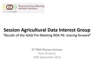 Session Agricultural Data Interest Group
“Results of the IGAD Pre-Meeting RDA P6: moving forward”
6th RDA Plenary Session
Paris (France)
23th September 2015
 