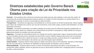 •Controle – Consumidores têm o direito de controlar quais dados pessoais são coletados e como eles são usados. Os
mecanismos de controle fornecido pelas empresas devem ser simples e de fácil utilização e os usuários devem ter a
capacidade de suspender ou limitar a autorização de coleta de dados;
•Transparência – As políticas de segurança e privacidade de um serviço devem ser de fácil compreensão. Devem explicar
quais dados são coletados dos usuários, por que são necessários, como serão usados, quando serão deletados e se serão
repassados a terceiros;
•Contexto – Se empresas pretendem usar dados coletados de usuários para fins diferentes daqueles estabelecidos no
momento da coleta, devem ter cuidados com as ferramentas de controle e transparência. Dados obtidos de crianças e
adolescentes devem ser tratados com mais zelo ainda;
•Segurança – Os dados de consumidores devem ser tratados de maneira responsável e segura. Empresas devem avaliar
os riscos de dados pessoais serem acessados sem permissão e tomar medidas razoáveis para evitar que isso aconteça;
•Acesso – Consumidores têm o direito de acessar e corrigir seus dados pessoais. Usuários devem ter a capacidade de
restringir o uso de suas informações e de solicitar que suas informações sejam deletadas;
•Coleta limitada – Empresas devem coletar apenas os dados necessários para um fim específico. Quando as informações
não são mais necessárias, elas devem ser deletadas ou desassociadas do indivíduo a que se referem;
•Responsabilidade – Empresas devem manter e treinar funcionários responsáveis por aderir a esses princípios. Ao
compartilhar dados coletados, devem ter garantias de que os destinatários também têm a obrigação judicial e contratual
de aderir a estes princípios.
Diretrizes estabelecidas pelo Governo Barack
Obama para criação da Lei da Privacidade nos
Estados Unidos
 