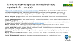 A Organização para a Cooperação e Desenvolvimento Econômico (OCDE) publicou algumas diretrizes relativas à política
internacional sobre a proteção da privacidade e dos fluxos transfronteiriços de dados pessoais. Elas representam um
consenso internacional sobre a orientação geral a respeito da coleta e do gerenciamento da informação pessoal [3]:
•Princípio de limitação da coleta: A coleta de dados pessoais deve ser limitada e obtida através de meios legais informando e pedindo o
consentimento do dono dos dados.
•Princípio de qualidade dos dados: Os dados pessoais devem estar constantemente atualizados e corretos devendo estar relacionados com as
finalidades de sua utilização.
•Princípio de definição da finalidade: Os propósitos da coleta de dados pessoais devem ser indicadas no momento da coleta de dados e o seu
uso deve ser restrito aos objetivos impostos e declarados nas políticas de privacidade.
•Princípio de limitação de Uso: . Dados pessoais não devem ser divulgados nem utilizados para outros fins que não seja aqueles já
especificados exceto por uma autoridade da lei ou com o consentimento do proprietário dos dados
•Princípio de segurança: Técnicas de segurança devem ser utilizadas para proteger os dados pessoais contra riscos perda, ou acesso indevido,
destruição, alteração e divulgação de dados não autorizados.
•Princípio da Transparência: Deve haver uma política geral de abertura a respeito do desenvolvimento, da prática e da política referentes ao
dados pessoais.
•Princípio de participação individual: Um indivíduo deve ter acesso ao seus dados , modificar e ter o direito de ter seus dados apagados ou
retificados quando bem desejar.
•Princípio da responsabilidade: Deve haver um gerenciador responsável pelo cumprimento dos princípios descritos acima.
Diretrizes relativas à política internacional sobre
a proteção da privacidade
 
