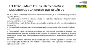 Art. 7o O acesso à internet é essencial ao exercício da cidadania, e ao usuário são assegurados os
seguintes direitos:
I - inviolabilidade da intimidade e da vida privada, sua proteção e indenização pelo dano material
ou moral decorrente de sua violação;
II - inviolabilidade e sigilo do fluxo de suas comunicações pela internet, salvo por ordem judicial, na
forma da lei;
III - inviolabilidade e sigilo de suas comunicações privadas armazenadas, salvo por ordem judicial;
.......
VI - informações claras e completas constantes dos contratos de prestação de serviços, com
detalhamento sobre o regime de proteção aos registros de conexão e aos registros de acesso a
aplicações de internet, bem como sobre práticas de gerenciamento da rede que possam afetar sua
qualidade;
VII - não fornecimento a terceiros de seus dados pessoais, inclusive registros de conexão, e de
acesso a aplicações de internet, salvo mediante consentimento livre, expresso e informado ou nas
hipóteses previstas em lei;
LEI 12965 – Marco Civil da Internet no Brasil
DOS DIREITOS E GARANTIAS DOS USUÁRIOS
 