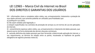 VIII - informações claras e completas sobre coleta, uso, armazenamento, tratamento e proteção de
seus dados pessoais, que somente poderão ser utilizados para finalidades que:
a) justifiquem sua coleta;
b) não sejam vedadas pela legislação; e
c) estejam especificadas nos contratos de prestação de serviços ou em termos de uso de aplicações
de internet;
IX - consentimento expresso sobre coleta, uso, armazenamento e tratamento de dados pessoais, que
deverá ocorrer de forma destacada das demais cláusulas contratuais;
X - exclusão definitiva dos dados pessoais que tiver fornecido a determinada aplicação de internet, a
seu requerimento, ao término da relação entre as partes, ressalvadas as hipóteses de guarda
obrigatória de registros previstas nesta Lei;
LEI 12965 – Marco Civil da Internet no Brasil
DOS DIREITOS E GARANTIAS DOS USUÁRIOS
 