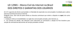 Art. 8o A garantia do direito à privacidade e à liberdade de expressão nas comunicações é condição para o pleno
exercício do direito de acesso à internet.
Parágrafo único. São nulas de pleno direito as cláusulas contratuais que violem o disposto no caput, tais como
aquelas que:
I - impliquem ofensa à inviolabilidade e ao sigilo das comunicações privadas, pela internet; ou
II - em contrato de adesão, não ofereçam como alternativa ao contratante a adoção do foro brasileiro para
solução de controvérsias decorrentes de serviços prestados no Brasil.
LEI 12965 – Marco Civil da Internet no Brasil
DOS DIREITOS E GARANTIAS DOS USUÁRIOS
 