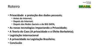 • Proteção de Informações Pessoais e o Direito a Privacidade;
• Privacidade e proteção dos dados pessoais;
• Antes da Internet;
• Depois da Internet;
• Depois das Redes Sociais e do BIG DATA;
• As novas tecnologias impactando a Privacidade;
• A Teoria do Caos (A privacidade e o Efeito Borboleta);
• Legislação Internacional
• A privacidade na Legislação Brasileira;
• Conclusão
Roteiro
 