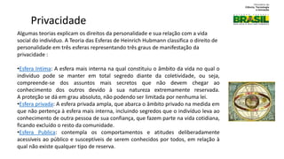 Algumas teorias explicam os direitos da personalidade e sua relação com a vida
social do indivíduo. A Teoria das Esferas de Heinrich Hubmann classifica o direito de
personalidade em três esferas representando três graus de manifestação da
privacidade :
•Esfera Intima: A esfera mais interna na qual constituiu o âmbito da vida no qual o
indivíduo pode se manter em total segredo diante da coletividade, ou seja,
compreende-se dos assuntos mais secretos que não devem chegar ao
conhecimento dos outros devido à sua natureza extremamente reservada.
A proteção se dá em grau absoluto, não podendo ser limitada por nenhuma lei.
•Esfera privada: A esfera privada ampla, que abarca o âmbito privado na medida em
que não pertença à esfera mais interna, incluindo segredos que o indivíduo leva ao
conhecimento de outra pessoa de sua confiança, que fazem parte na vida cotidiana,
ficando excluído o resto da comunidade.
•Esfera Publica: contempla os comportamentos e atitudes deliberadamente
acessíveis ao público e susceptíveis de serem conhecidos por todos, em relação à
qual não existe qualquer tipo de reserva.
Privacidade
 