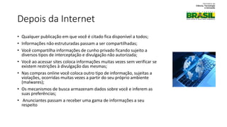 Depois da Internet
• Qualquer publicação em que você é citado fica disponível a todos;
• Informações não estruturadas passam a ser compartilhadas;
• Você compartilha informações de cunho privado ficando sujeito a
diversos tipos de interceptação e divulgação não autorizada;
• Você ao acessar sites coloca informações muitas vezes sem verificar se
existem restrições à divulgação das mesmas;
• Nas compras online você coloca outro tipo de informação, sujeitas a
violações, ocorridas muitas vezes a partir do seu próprio ambiente
(malwares);
• Os mecanismos de busca armazenam dados sobre você e inferem as
suas preferências;
• Anunciantes passam a receber uma gama de informações a seu
respeito
 