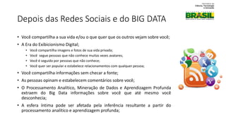 Depois das Redes Sociais e do BIG DATA
• Você compartilha a sua vida e/ou o que quer que os outros vejam sobre você;
• A Era do Exibicionismo Digital;
• Você compartilha imagens e fotos de sua vida privada;
• Você segue pessoas que não conhece muitas vezes avatares;
• Você é seguido por pessoas que não conhece;
• Você quer ser popular e estabelece relacionamentos com qualquer pessoa;
• Você compartilha informações sem checar a fonte;
• As pessoas opinam e estabelecem comentários sobre você;
• O Processamento Analítico, Mineração de Dados e Aprendizagem Profunda
extraem do Big Data informações sobre você que até mesmo você
desconhecia;
• A esfera íntima pode ser afetada pela inferência resultante a partir do
processamento analítico e aprendizagem profunda;
 