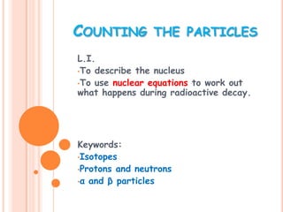 COUNTING THE PARTICLES
L.I.
•To describe the nucleus
•To use nuclear equations to work out
what happens during radioactive decay.




Keywords:
•Isotopes
•Protons and neutrons
•α and β particles
 