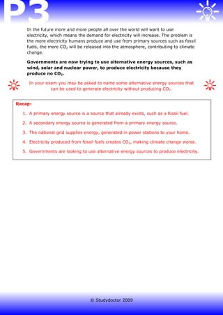 In the future more and more people all over the world will want to use
    electricity, which means the demand for electricity will increase. The problem is
    the more electricity humans produce and use from primary sources such as fossil
    fuels, the more CO2 will be released into the atmosphere, contributing to climate
    change.

    Governments are now trying to use alternative energy sources, such as
    wind, solar and nuclear power, to produce electricity because they
    produce no CO2.

     In your exam you may be asked to name some alternative energy sources that
               can be used to generate electricity without producing CO 2.


Recap:

  1. A primary energy source is a source that already exists, such as a fossil fuel.

  2. A secondary energy source is generated from a primary energy source.

  3. The national grid supplies energy, generated in power stations to your home.

  4. Electricity produced from fossil fuels creates CO2, making climate change worse.

  5. Governments are looking to use alternative energy sources to produce electricity.




                                   © Studydoctor 2009
 