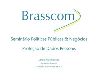 Seminário Políticas Públicas & Negócios
Proteção de Dados Pessoais
Sergio Paulo Gallindo
Presidente, Brasscom
São Paulo, 30 de março de 2016
 