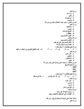 س 5/ تخير 
1. مراد بك 
2. كليبر 
3. ابراهيم بك 
4. نلسون 
الدرس الثاني : مصر تحت الحتتلل  الفرنسي ص 72 
س 1/ أكمل 
1. المماليك 
2. ديبوى 
3. الشيخ السادات 
1801 .4 م 
5. التقرب للمصريين 
س 2/ بم تفسر 
1. للتقرب للمصريين 
2. عقابا للمصريين علي ثورتهم 
3. لعلمه بسوء احتوال  فرنسا 
( ) أو (  ) س 3/ ضع علمه 
لم تقطع الطريق بين انجلترا و الهند  - هـ  - د  - ج  - ب  - أ 
س 4/ تخير 
1. عمر مكرم 
2. نابليون 
3. شامبليون 
4. كليبر 
الدرس الثالث : ( محمد علي ) واليا علي مصر ص 77 
س 1/ ضع التاريخ 
1805 
1811 
1807 
( ) أو (  ) س 2/ ضع علمه 
إلي دمياط  - كان لها دور د  - ج  - ب  - أ 
س 3/ تخير 
1. عمر مكرم 
2. خسرو 
3. فريزر 
4. طوسون باشا 
س 4/ بم تفسر 
1. بسبب شجاعة اهل رشيد 
2. للقضاء علي المماليك والتخلص منهم 
أسئلة عامة علي الوحتدة الرابعة( تاريخ ) ص 78 
س 1/ تخير 
 