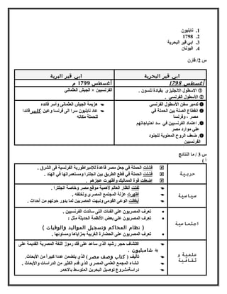 1. نابليون 
1798 .2 
3. ابي قير البحرية 
4. اليونان 
س 2/ قارن 
ابي قير البحرية ابي قير البرية 
أ غسط س 1798 أغسطس 1799 م 
السطول  النجليزى بقيادة نلسون .  
السطول  الفرنسي .  
الجيش العثماني × الفرنسيين 
تدمير سفن السطول  الفرنسي  
انقطاع الصلة بين الحملة في  
مصر ، وفرنسا 
اعتماد الفرنسيين في سد احتتياجاتهم . 
علي موارد مصر 
ضعف الروح المعنوية للجنود . 
الفرنسيين 
هزيمة الجيش العثمانى وأسر قائده  
عاد نابليون سرا الى فرنسا وعين كليبر قائدا  
للحملة مكانه 
س 3 / ما النتائج 
أ ) 
حربية 
فشلت الحملة في جعل مصر قاعدة للمبراطورية الفرنسية فى الشرق .  
فشلت الحملة في قطع الطريق بين انجلترا ومستعمراتها في الهند .  
ا ضعفت قوة المماليك وأظهرت عجزهم .  
سياسية 
ل فتت أنظار العالم لهمية موقع مصر وخاصة انجلترا .  
أ ظهرت عزلة المجتمع المصرى وتخلفه .  
أ يقظت الوعى القومى ونبهت المصريين لما يدور حتولهم من أحتداث .  
اجتماعية 
تعرف المصريون على الفئات التى ساندت الفرنسيين . · 
تعرف المصريون على بعض النظمة الحديثة مثل : · 
( نظام المحاكم وتسجيل المواليد والوفيات ) 
تعرف المصريون على الحضارة الغربية بمزاياها ومساوئها . · 
علمية و 
ثقافية 
اكتشاف حتجر رشيد الذى ساعد على فك رموز اللغة المصرية القديمة على  
يد شامبليون . 
تأليف ( كتاب وصف مصر ) الذي يتضمن عددا كبيراً  من البحاث.  
انشاء المجمع العلمي المصري الذي قدم الكثير من الدراسات والبحاث .  
دراسةمشروع توصيل البحربن المتوسط بالحتمر  
 