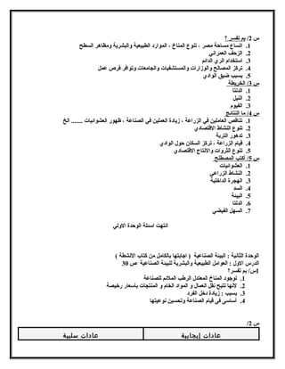 س 2/ بم تفسر ؟ 
1. اتساع مساحة مصر ، تنوع المناخ ، الموارد الطبيعية ولالبشرية ولمظاهر السطح 
2. الزحف العمرانشي 
3. استخدام الري الدائم 
4. تركز المصالح ولالوزارات ولالمستشفيات ولالجامعات ولتوافر فرص عمل 
5. بسبب ضيق الوادي 
س 3 / الخريطة 
1. الدلتا 
2. النيل 
3. الفيوم 
س 4 / ما النتائج 
1. تناقص العاملين في الزراعة ، زيادة العملين في الصناعة ، ظهور العشوائيات ....... الخ 
2. تنوع النشاط القتصادي 
3. تدهور التربة 
4. قيام الزراعة ، تركز السكان حول الوادي 
5. تنوع الثرولات ولالنشتاج القتصادي 
س 5 / أكتب المصطلح 
1. العشوائيات 
2. النشاط الزراعي 
3. الهجرة الداخلية 
4. السد 
5. البيئة 
6. الدلتا 
7. السهل الفيضي 
انشتهت اسئلة الوحدة الوللي 
الوحدة الثانشية : البيئة الصناعية ( اجابتها بالكامل من كتاب النششطة ) 
الدرس الولل : العوامل الطبيعية ولالبشرية للبيئة الصناعية ص 30 
1س/ بم تفسر؟ 
1. لوجود المناخ المعتدل الرطب الملئم للصناعة 
2. لنشها تتيح نشقل العمال ول المواد الخام ول المنتجات بأسعار رخيصة 
3. بسبب : زيادة دخل الفرد 
4. أساسى فى قيام الصناعة ولتحسين نشوعيتها 
/ س 2 
عادات إيجابية عادات سلبية 
 