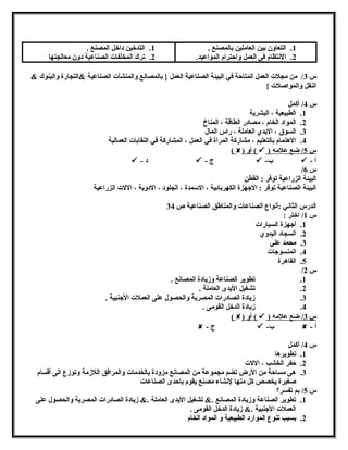1. التعاون بين العاملين بالمصنع . 
2. النتتظام فى العمل واحترام المواعيد. 
1. التدخين داخل المصنع . 
2. ترك المخلفات الصناعية دون معالجتها 
س 3/ من مجلت العمل المتاحة في البيئة الصناعية العمل { بالمصانتع والمنشآت الصناعية &التجارة والبنوك & 
النقل والمواصلت } 
س 4/ أكمل 
1. الطبيعية ، البشرية 
2. المواد الخام ، مصادر الطاقة ، المناخ 
3. السوق ، اليدي العاملة ، راس المال 
4. الهتتمام بالتعليم ، مشاركة المرأة في العمل ، المشاركة في النقابات العمالية 
( ) أو (  ) س 5 / ضع علمه 
 - د  - ج  - ب  - أ 
/ س 6 
البيئة الزراعية توفر : القطن 
البيئة الصناعية توفر : الجههزة الكهربائية ، السممدة ، الجلود ، الدوية ، اللت الزراعية 
الدرس الثانتي :أنتواع الصناعات والمناطق الصناعية ص 34 
س 1/ اختر : 
1. أجههزة السيارات 
2. السجاد اليدوي 
3. محمد علي 
4. المنسوجهات 
5. القاهترة 
/ س 2 
1. تطوير الصناعة وزيادة المصانتع . 
2. تشغيل اليدى العاملة . 
3. زيادة الصادرات المصرية والحصول على العملت الجهنبية . 
4. زيادة الدخل القومى . 
( ) أو (  ) س 3 / ضع علمه 
 - ج  - ب  - أ 
س 4/ أكمل 
1. تطويرهتا 
2. حفر الخشب ، اللت 
3. هتى مساحة من الرض تضم مجموعة من المصانتع مزودة بالخدمات والمرافق اللزمة وتوزع الى أقسام 
صغيرة يخصص كل منها لنتشاء مصنع يقوم باحدى الصناعات 
س 5/ بم تفسر؟ 
1. تطوير الصناعة وزيادة المصانتع .& تشغيل اليدى العاملة .& زيادة الصادرات المصرية والحصول على 
العملت الجهنبية .& زيادة الدخل القومى . 
2. بسبب تنوع الموارد الطبيعية و المواد الخام 
 