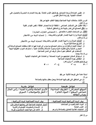3. تطوير الصناعة وزيادة المصانتع .& تشغيل اليدى العاملة .& زيادة الصادرات المصرية والحصول على 
العملت الجهنبية .& زيادة الدخل القومى . 
الدرس الثالث :مشكلت البيئة الصناعية وكيفية التغلب عليها ص 38 
س 1/ أكمل 
أ ) قلة القبال على السمتثمار الصناعى / التكلفة الزائدة لمصادر الطاقة / نتقص الكوادر الفنية 
ب ) نتقل المصانتع التى تضر بالبيئة خارج المناطق السكنية . 
الكثار من المساحات الخضراء كالحدائق . { لمتتصاص الغازات الضارة } 
أنتشأت الدولة وزارة البيئة لصدار القوانتين والتشريعات . { لحماية البيئة متن الخططار 
س 2/ بم تفسر 
1. أ نتشأت الدولة وزارة البيئة لصدار القوانتين والتشريعات /لحماية البيئة متن الخططار 
2. لتخريج عمالة فنية مدربة . 
3. انتبعاث البخرة والغازات من مداخن المصانتع مما يؤدى الى تلوث الهواء/ القاء مخلفات المصانتع السائلة فى 
المجارى المائية والنيل فتتلوث المياه وتموت السمماك والكائنات الحية ./ اسمتنزاف الموارد الطبيعية نتتيجة 
السمتخدام غير المنتظم/ هتجرة سمكان الريف الى المدن الصناعية . 
س 3/ ماذا يحدث 
1. لم يتوافر للسكان احتياجههم من المواد المصنعة / واعتمادنتا علي المنتجات الجهنبية 
2. انتخفاض جهودة المنتجات الصناعية 
( ) أو (  ) س 4 / ضع علمه 
 - د  - ج  - ب  - أ 
أسمئلة عامة علي الوحدة الثانتية ص 40 
/ س 1 
1) هتى المناطق التى تقوم فيها الصناعة ويعمل معظم سمكانتها بالصناعة 
(2 
عوامتل طبيعية عوامتل بشرية 
الموقع الجغرافى/ الظروف المناخطية/ 
خطصائص السطح / المواد الخام / 
متصادر الطاقة 
اليدى العامتلة والخبرة الفنية / رأس المال 
/ النقل والمواصلت / السو ق 
(3 
توفر البيئة الزراعية للبيئة الصناعية : توفر البيئة الصناعية للبيئة الزراعية : 
1. المواد الخام للعديد من الصناعات 
2. اليدى العاملة 
3. المنتجات الغذائية للعاملين بالصناعة وأسمرهتم 
توفر المنتجات الصناعية التى يحتاجهها السكان مثل:  
1. السممدة والمخصبات الكيماوية والدوية 
2. اللت الزراعية لحصد المحاصيل وغيرهتا 
س 2/ أختر 
 