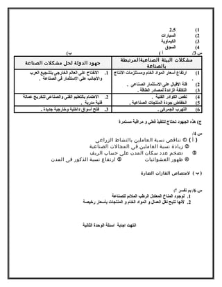 2.5 (1 
2) السيارات 
3) الكيماوية 
4) السوق 
س 3/ أ ) ب) 
متشكلت البيئة الصناعيةالمرتبطة 
بالصناعة جهود الدولة لحل متشكلت الصناعة 
1) ارتفاع أسمعار المواد الخام ومستلزمات النتتاج 
. 
2) قلة القبال على السمتثمار الصناعى . 
3) التكلفة الزائدة لمصادر الطاقة . 
1. النتفتاح على العالم الخارجهى بتشجيع العرب 
والجهانتب على السمتثمار فى الصناعة . 
4) نتقص الكوادر الفنية . 
5) انتخفاض جهودة المنتجات الصناعية . 
2. الهتتمام بالتعليم الفنى والصناعى لتخريج عمالة 
فنية مدربة . 
6) التهرب الجمركى . 3. فتح أسمواق داخلية وخارجهية جهديدة . 
ج) هتذه الجهود تحتاج لتنفيذ فعلي و مراقبة مستمرة 
/ س 4 
تناقص نسبة العامتلين بالنشاط الزراعى  ( ( أ 
زيادة نسبة العامتلين فى المجالت الصناعية  
تضخم عدد سكان المدن على حساب الريف  
ارتفاع نسبة الذكور فى المدن  ظهور العشوائيات  
( ب ) لمتتصاص الغازات الضارة 
س 6/ بم تفسر ؟: 
1. لوجهود المناخ المعتدل الرطب الملئم للصناعة 
2. لنتها تتيح نتقل العمال و المواد الخام و المنتجات بأسمعار رخيصة 
انتتهت اجهابة اسمئلة الوحدة الثانتية 
 