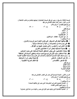 الوحدة الثالثة ( تاريخ ) : مصر في ظل السيادة العثمانشية ( اجابتها بالكامل من كتاب النششطة ) 
الدرس الولل : مصر تحت الحكم العثمانشي ص 48 
( ) أول (  ) س 1 / ضع علمه 
 - د  - ج  - ب  - أ 
س 2 / أكمل 
1517 .1 
2. المكوس 
3. القسطنطينية 
4. ديو البحرية ، 1509 ، البرتغاليين 
س 3/ بم تفسر ؟ 
موقعها الجغرافي المسيطر علي طرق التجارة بين أولرولبا ولالشرق .  - أ 
غني مواردها من محصولت زراعية ول صناعات حرفية .  
كثرة الضرائب ( المكوس ) التي تحصل عليها من القوافل .  
حماية المماليك لبعض أمراء العثمانشيين الفارين  - ب 
استيلء العثمانشيين على بعض المناطق التابعة للمماليك على حدولد الدوللتين  
رغبة السلطان سليم الولل فى توسيع حدولد دوللته ولتحقيق السيادة فى المنطقة  
ج – بسبب ضعف القوة العسكرية للمماليك ولاعتمادهم علي الفرولسية ولالسلحة التقليدية القديمة 
خيانشة بعض أمراء المماليك  عدم الستقرار الداخلى  - د 
النظم الحربية التقليدية .  التدهور القتصادى  
س 4 / اختر 
محمد الفاتح 
شمال افريقيا 
القوافل التجارية 
الريدانشية 
الدرس الثانشي : الحباة السياسية في مصر في العصر العثمانشي ص 54 
( ) أول (  ) س 1 / ضع علمه 
 - د  - ج  - ب  - أ 
س 2/ بم تفسر ؟ 
1. لضمان تحصيل الضرائب المفرولضة على مصر فى أولقاتها المحددة 
2. بسبب تعيين قاضي القضاه 
س 3 / ما المقصود 
1. الحامية العثمانشية التي تركها سليم الولل في مصر ول تكونشت من عدة فرق عسكرية 
 