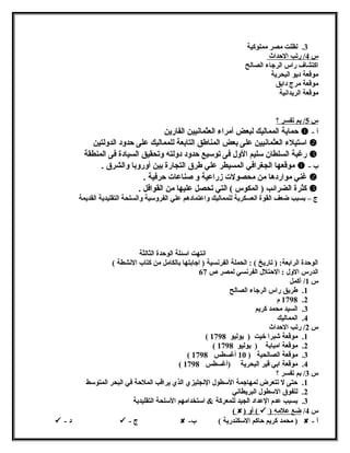 3. لظلت مصر مملوكية 
س 4 / رتب الحداث 
اكتشاف راس الرجاء الصالح 
موقعة ديو البحرية 
موقعة مرج دابق 
موقعة الريدانشية 
س 5 / بم تفسر ؟ 
حماية المماليك لبعض أمراء العثمانشيين الفارين  - أ 
استيلء العثمانشيين على بعض المناطق التابعة للمماليك على حدولد الدوللتين  
رغبة السلطان سليم الولل فى توسيع حدولد دوللته ولتحقيق السيادة فى المنطقة  
موقعها الجغرافي المسيطر علي طرق التجارة بين أولرولبا ولالشرق .  - ب 
غني مواردها من محصولت زراعية ول صناعات حرفية .  
كثرة الضرائب ( المكوس ) التي تحصل عليها من القوافل .  
ج – بسبب ضعف القوة العسكرية للمماليك ولاعتمادهم علي الفرولسية ولالسلحة التقليدية القديمة 
انشتهت اسئلة الوحدة الثالثة 
الوحدة الرابعة: ( تاريخ ) : الحملة الفرنشسية ( اجابتها بالكامل من كتاب النششطة ) 
الدرس الولل : الحتلل الفرنشسي لمصر ص 67 
س 1/ أكمل 
1. طريق راس الرجاء الصالح 
1798 .2 م 
3. السيد محمد كريم 
4. المماليك 
س 2/ رتب الحداث 
( 1. موقعة شبرا خيت ( يوليو 1798 
( 2. موقعة امبابة ( يوليو 1798 
( 3. موقعة الصالحية ( 10 أغسطس 1798 
( 4. موقعة ابي قير البحرية (أغسطس 1798 
س 3/ بم تفسر ؟ 
1. حتى ل تتعرض لمهاجمة السطول النشجليزي الذي يراقب الملحة في البحر المتوسط 
2. لتفوق السطول البريطانشي 
3. بسبب عدم العداد الجيد للمعركة & استخدامهم السلحة التقليدية 
( ) أول (  ) س 4/ ضع علمه 
 - د  - ج  - محمد كريم حاكم السكندرية ) ب )  - أ 
 