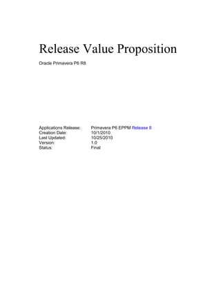 Release Value Proposition
Oracle Primavera P6 R8
Applications Release: Primavera P6 EPPM Release 8
Creation Date: 10/1/2010
Last Updated: 10/25/2010
Version: 1.0
Status: Final
 