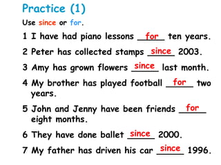 Practice (1)
Use since or for.
1 I have had piano lessons _____ ten years.
2 Peter has collected stamps _____ 2003.
3 Amy has grown flowers _____ last month.
4 My brother has played football _____ two
years.
5 John and Jenny have been friends _____
eight months.
6 They have done ballet _____ 2000.
7 My father has driven his car _____ 1996.
for
for
for
since
since
since
since
 
