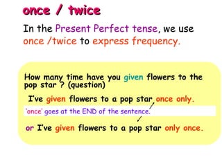 once / twiceonce / twice
How many time have you given flowers to the
pop star ? (question)
I’ve given flowers to a pop star once only.
‘once’ goes at the END of the sentence.
or I’ve given flowers to a pop star only once.
In the Present Perfect tense, we use
once /twice to express frequency.
 