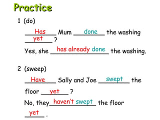 2 (sweep)
________ Sally and Joe ________ the
floor _______ ?
No, they____________ the floor
_____ .
1 (do)
________ Mum ________ the washing
_______ ?
Yes, she _______________ the washing.
Has done
yet
has already done
Have swept
yet
haven’t swept
yet
PracticePractice
 