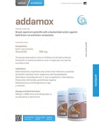 A Jordanian Animal Health Organization
addamox
Broad-spectrum penicillin with a bactericidal action against
both Gram+ve and Gram-ve bacteria.
Composition
Each 1 gm contains:
Amoxicillin		 300 mg
The bactericidal action is due to inhibition of cell wall synthesis.
Amoxicillin is mainly excreted in urine. A major part can also be
excreted in bile.
Indications
Gastrointestinal, respiratory and urinary tract infections caused by
amoxicillin sensitive micro-organisms, like Campylobacter,
Clostridium, Corynebacterium, E. coli, Erysipelothrix, Haemophilus,
Pasteurella, Salmonella, penicillinase negative
Staphylococcus and Streptococcus spp.
in animals.
Dosage and Administration
500 gm / 1000 Litres of drinking water or
as advised by a veterinarian.
PRIMARY FUNCTION
NUTRITION FACTS
Classification
Medicinal
Product Code
AVM09
Packing
500 Gm
antibiotic
antibioticaddvet
watersolublepowder
 