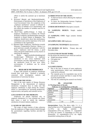 N.Silpa Int. Journal of Engineering Research and Applications www.ijera.com
ISSN: 2248-9622, Vol. 6, Issue 1, (Part - 4) January 2016, pp.113-118
www.ijera.com 114|P a g e
efforts to satisfy the customer up to maximum
level.
9. Krzysztof Błoński and BartłomiejJefmański:
Determinants of Satisfaction of the Employees of
Local Government Units: the complexity of the
„employee satisfaction‟ concept is reflected in
the variety of methods of its measurement, and
also affects the number of variables used for its
measurement.
10. Mrs.P.Vidya andMrs.S.Deepa: A Study on
Employee Satisfaction to Enhance the Present
Working Conditions and Relationship among the
Employee in Retail Outlets in Bangalore: The
employee should know about their performance
contribution ratio and the importance of his work
contribution to the organization.
11. Manisha Gupta: Employees’ Satisfaction towards
Monetary Compensation Practices: Money is a
good motivator, actually all employees’ work for
money, employees need the money, a good
salary and good compensations are key factors in
satisfying the employee.
12. Rianne appel-meulenbroekandjangerard
hoendervanger: Differences in employee
satisfaction in new versus traditional work
environments: provides opportunities to improve
the satisfaction levels of new wow office
environments, if problems can be solved
adequately.
II. RESEARCH METHODOLOGY
It deals with research on employee satisfaction
towards their work done. Research is primarily
concerned with investigation analysis and
measurement of work done by these.
2.1 NEED FOR THE STUDY:
One of the main aspects of Human Resource
Management is the measurement of employee
satisfaction. Companies have to make sure that
employee satisfaction is high among the workers,
which is a precondition for increasing productivity,
responsiveness, and quality and customer service.
2.2STATEMENT OF THE PROBLEM:
Employees are played important role, so
employee satisfaction is a very essential one, hence
there arises a need to satisfy the employee
satisfaction of cement industry employees
2.3 SCOPE OF THE STUDY:
The scope of study consists of data collection
from the employees of Sagar cements limited through
the questionnaire regarding facilities provided by
company.
2.4 OBJECTIVES OF THE STUDY:
 To find out factors which affecting the employee
satisfaction.
 To know the Relationship between Employee
satisfaction and its Determinants.
2.5 RESEARCH DESIGN: Descriptive research.
2.6 SAMPLING DESIGN: Simple random
sampling.
2.7 SAMPLING UNIT: Sagar cements limited,
Hyderabad.
2.8 SAMPLE SIZE: 120 Employees.
2.9 SAMPLING TECHNIQUE: Questionnaire.
2.10 SOURSES OF DATA: Primary data and
Secondary data.
2.11ANALYSIS OF FRAME WORK:
For the project the statistical tools which are used are
 Simple percentage method
 Chi-square test
 Correlation
 Mean
2.12 LIMITATIONS:
 Due to the lack of interest of some employees,
some questionnaires which were administrated
could not be collected.
 The responds given by respondents may not be
sent percent accurate and there is scope for bias
in giving required data.
 The time for conducting the research was limited
III. ANALYSIS
3.1 Working hours of the job.
Table no: 3.1 working hours of the job.
Opinions Respondents Percentage (%)
Highly satisfied 22 18
Satisfied 50 42
Neutral 12 10
Dissatisfied 22 18
Highly
dissatisfied
14 12
Total 120 100
Interpretation: From The above table 3.1, it is
observed that out of 120 respondents, 22 respondents
(i.e.18%) are highly satisfied, 50
respondents(i.e.42%) are satisfied, 12 respondents
(i.e.10%) are neutral, 22 respondents (i.e.18%) are
dissatisfied, 14 respondents(i.e.12%) are highly
dissatisfied working hours of the job.
 