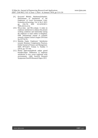 N.Silpa Int. Journal of Engineering Research and Applications www.ijera.com
ISSN: 2248-9622, Vol. 6, Issue 1, (Part - 4) January 2016, pp.113-118
www.ijera.com 118|P a g e
[9.] Krzysztof Błoński, BartłomiejJefmański,
Determinants of Satisfaction of the
Employees of Local Government Units,
Economics & Sociology, Vol. 6, No 2, 2013,
pp. 158-170. DOI: 10.14254/2071-
789X.2013/6-2/14.
[10.] Mrs.p.vidya and Mrs.s.deepa: A study on
employee satisfaction to enhance the present
working conditions and relationship among
the employee in retail outlets in bangalore,
IJSR -International journal of scientific
research,,volume:3,Issue:8.August 2014.Issn
No 2277-8179.
[11.] Manisha Gupta: Employees’ Satisfaction
towards Monetary Compensation Practices,
Global Journal of Finance and Management.
ISSN 0975-6477 Volume 6, Number 8
(2014), pp. 757-764.
[12.] Rianne appel-meulenbroek andjan gerard
hoendervanger: Differences in employee
satisfaction in new versus traditional work
environments, 14thh EuroFM Research
Symposium EuroFM Research Papers 2015.
 