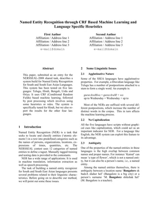 Named Entity Recognition through CRF Based Machine Learning and
                   Language Specific Heuristics
                      First Author                                    Second Author
               Affiliation / Address line 1                     Affiliation / Address line 1
               Affiliation / Address line 2                     Affiliation / Address line 2
               Affiliation / Address line 3                     Affiliation / Address line 3
                  e-mail@domain                                    e-mail@domain




                     Abstract                           2     Some Linguistic Issues

    This paper, submitted as an entry for the           2.1    Agglutinative Nature
    NERSSEAL-2008 shared task, describes a              Some of the SSEA languages have agglutinative
    system build for Named Entity Recognition           properties. For example, a Dravidian language like
    for South and South East Asian Languages.           Telugu has a number of postpositions attached to a
    This system has been tested on five lan-            stem to form a single word. An example is:
    guages: Telugu, Hindi, Bengali, Urdu and
    Oriya. It uses CRF (Conditional Random                  guruvAraMwo = guruvAraM + wo
    Fields) based machine learning, followed                up to Wednesday = Wednesday + up to
    by post processing which involves using
    some heuristics or rules. The system is                Most of the NERs are suffixed with several dif-
    specifically tuned for Hindi, but we also re-       ferent postpositions, which increase the number of
    port the results for the other four lan-            distinct words in the corpus. This in turn affects
    guages.                                             the machine learning process.
                                                        2.2    No Capitalization
                                                        All the five languages have scripts without graphi-
1    Introduction                                       cal cues like capitalization, which could act as an
Named Entity Recognition (NER) is a task that           important indicator for NER. For a language like
seeks to locate and classify entities (‘atomic ele-     English, the NER system can exploit this feature to
ments’) in a text into predefined categories such as    its advantage.
the names of persons, organizations, locations, ex-     2.3    Ambiguity
pressions of times, quantities, etc. The
NERSSEAL contest uses 12 categories of named            One of the properties of the named entities in these
entities to define a tagset. Manually tagged training   languages is the high overlap between common
and testing data is provided to the contestants.        names and proper names. For instance ‘Kamal’ can
   NER has a wide range of applications. It is used     mean ‘a type of flower’, which is not a named enti-
in machine translation, information extraction as       ty, but it can also be a person’s name, i.e., a named
well as speech processing.                              entity.
   The task of building a named entity recognizer          Among the named entities themselves, there is
for South and South East Asian languages presents       ambiguity between a location name ‘Bangalore ek
several problems related to their linguistic charac-    badzA shaher heI’ (Bangalore is a big city) or a
teristics. Before going on to describe our method,      person’s surname ‘M. Bangalore shikshak heI’
we will point out some these issues.                    (M. Bangalore is a teacher).
 