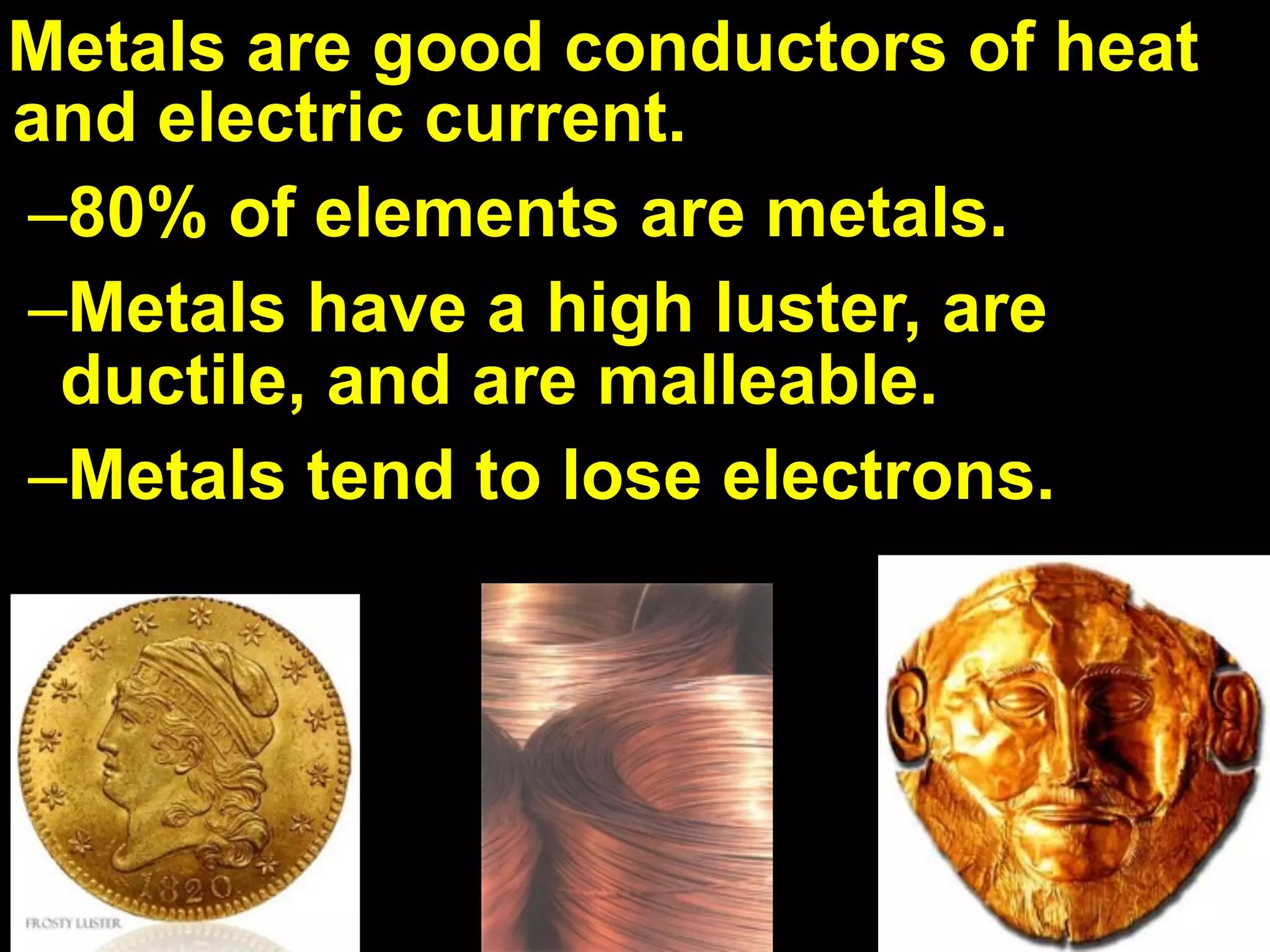 Metals are good conductors of heat
and electric current.
–80% of elements are metals.
–Metals have a high luster, are
 ductile, and are malleable.
–Metals tend to lose electrons.
 