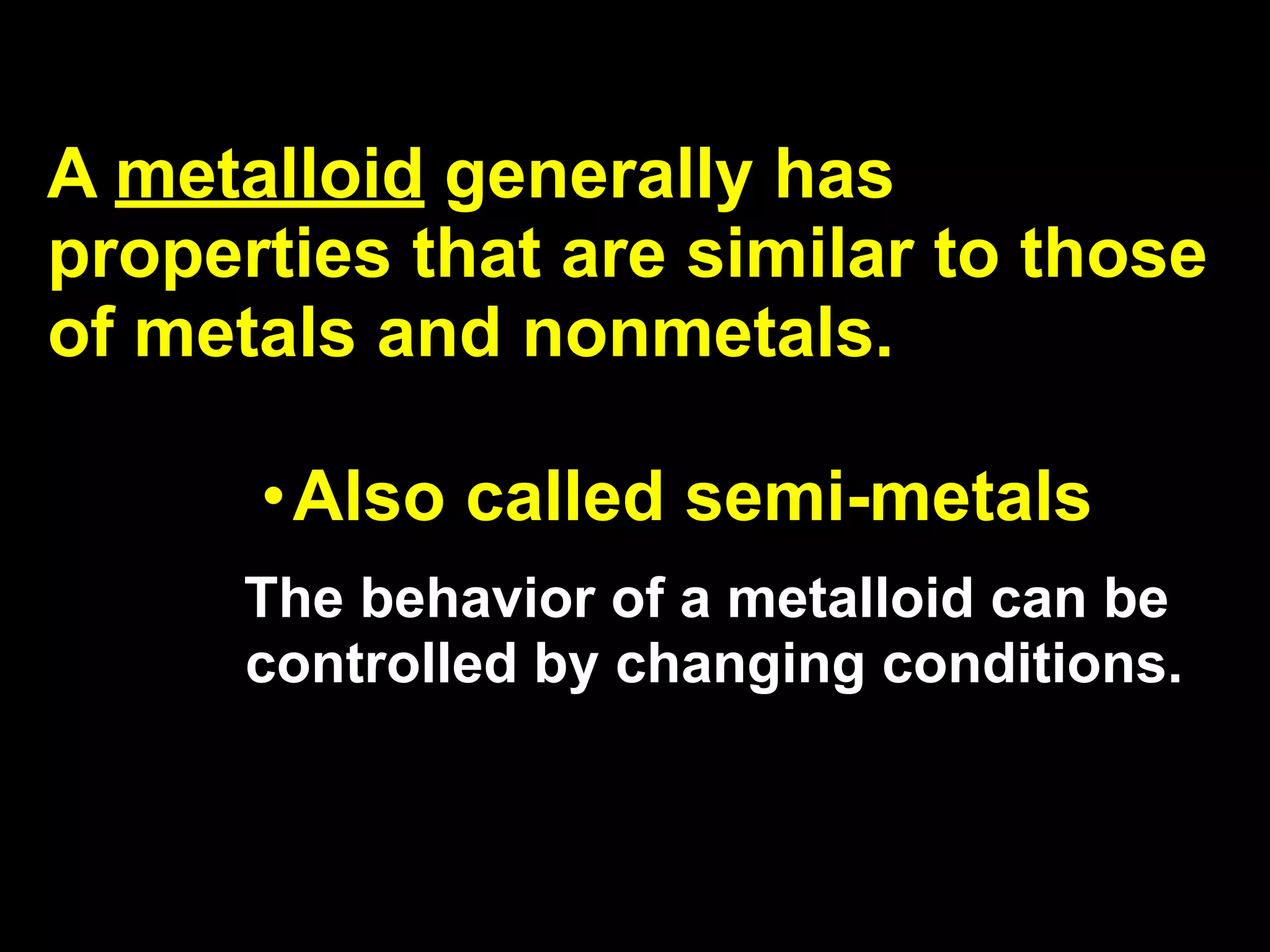 A metalloid generally has
properties that are similar to those
of metals and nonmetals.

      •Also called semi-metals
      The behavior of a metalloid can be
      controlled by changing conditions.
 