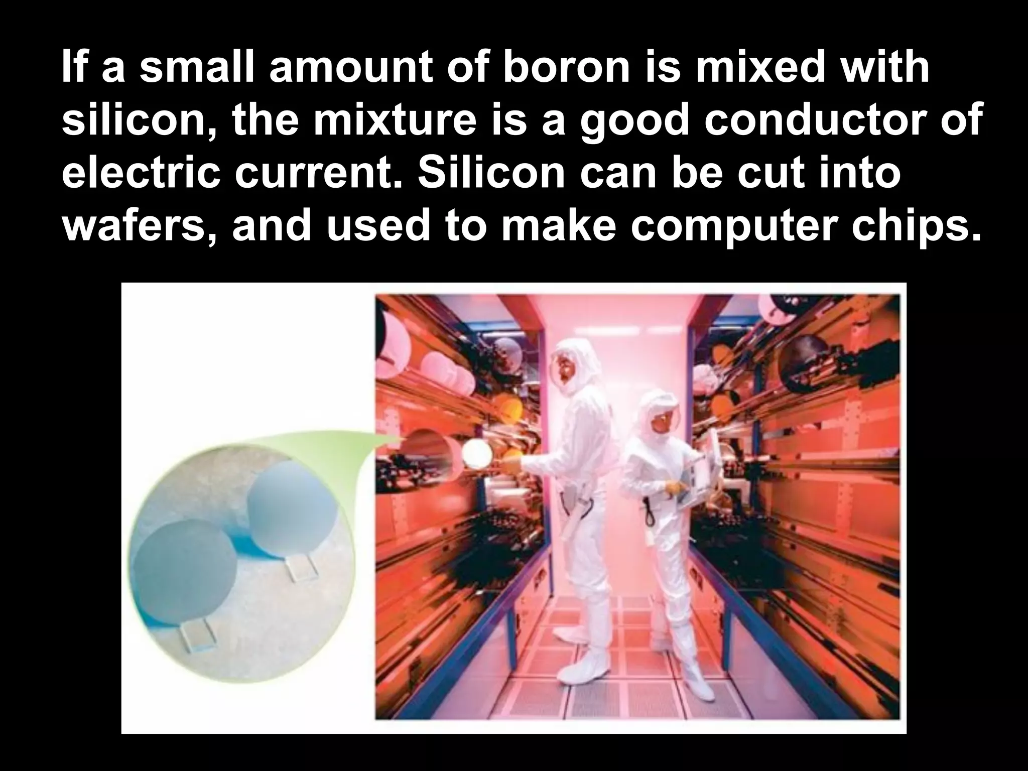 If a small amount of boron is mixed with
silicon, the mixture is a good conductor of
electric current. Silicon can be cut into
wafers, and used to make computer chips.
 