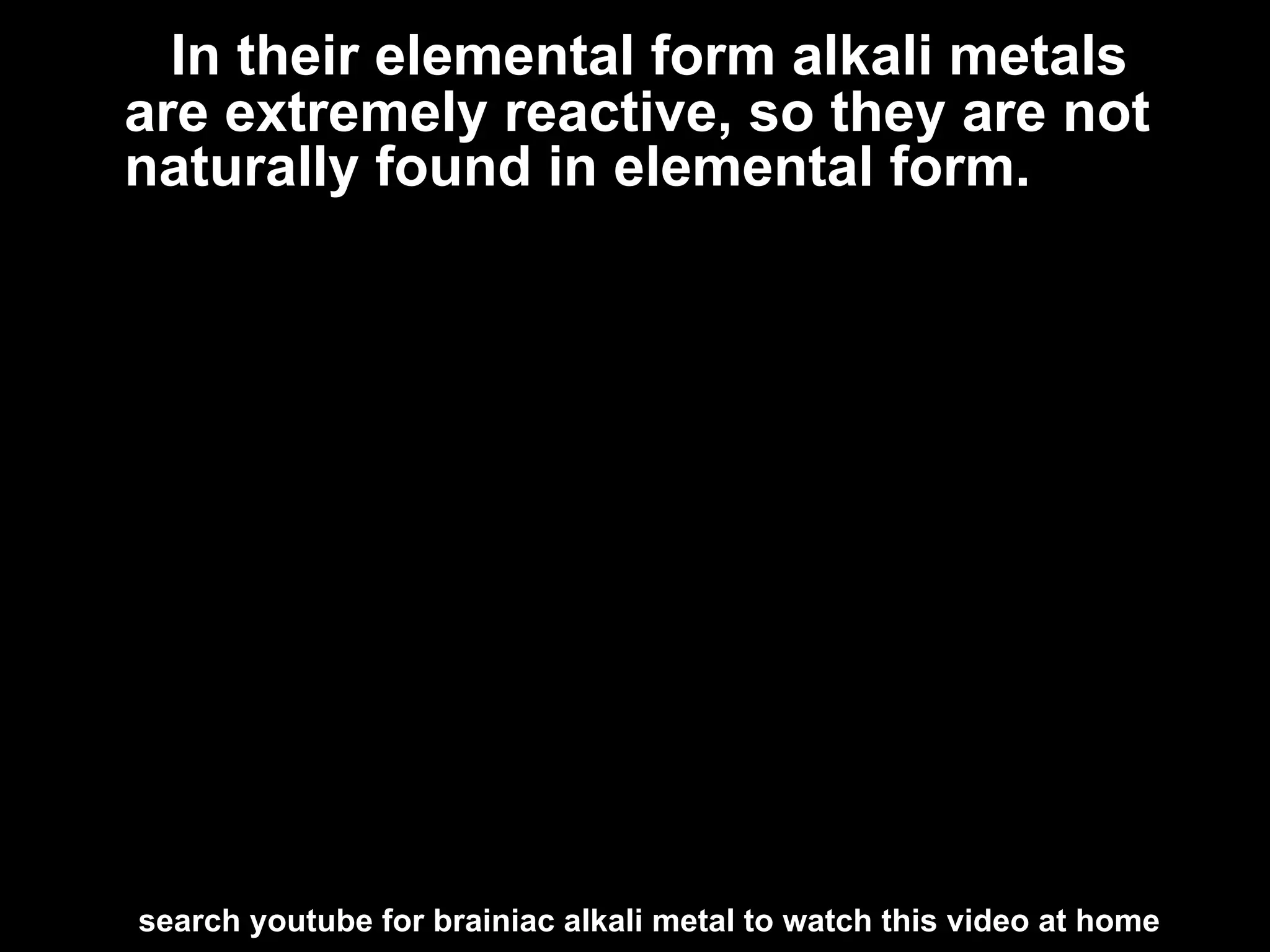 In their elemental form alkali metals
are extremely reactive, so they are not
naturally found in elemental form.




search youtube for brainiac alkali metal to watch this video at home
 