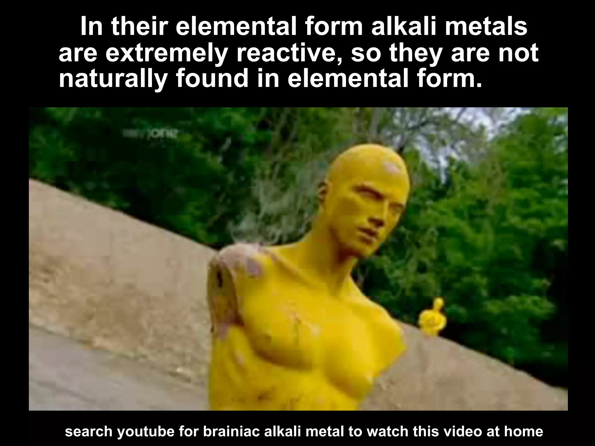 In their elemental form alkali metals
are extremely reactive, so they are not
naturally found in elemental form.




search youtube for brainiac alkali metal to watch this video at home
 
