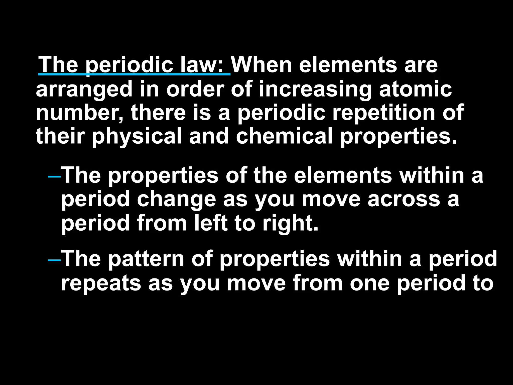 The periodic law: When elements are
arranged in order of increasing atomic
number, there is a periodic repetition of
their physical and chemical properties.
 –The properties of the elements within a
  period change as you move across a
  period from left to right.
 –The pattern of properties within a period
  repeats as you move from one period to
 