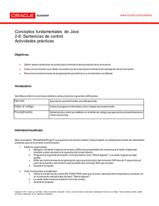 Copyright © 2013, Oracle y/o sus filiales. Todos los derechos reservados. Oracle y Java son marcas comerciales registradas de Oracle y/o sus filiales. Todos los demás nombres pueden
ser marcas comerciales de sus respectivos propietarios.
www.oracle.com/academy
Conceptos fundamentales de Java
2-6: Sentencias de control
Actividades prácticas
Objetivos:
 Definir varias sentencias de control para controlar la temporización de la animación
 Crear una animación que utiliza una sentencia de control para controlar la temporización de la animación
 Reconocer construcciones de programación para llamar a un movimiento simultáneo
Vocabulario:
Identifique el término correspondiente a cada una de las siguientes definiciones.
Ejecutar Ejecuta los procedimientos simultáneamente.
Editar el código Indica al programa informático cómo realizar el procedimiento.
Procedimiento Sentencia de control por defecto en el editor de código que ejecuta los procedimientos en
orden secuencial.
Inténtelo/resuélvalo:
Abra el proyecto "WhiteRabbitProject" que guardó en la lección anterior.Este proyecto se utilizará para todas las actividades
prácticas que se enumeran a continuación.
1. Edite los argumentos.
a. Agregue una varita mágica a la escena.Defina las propiedades de manera que la varita mágica sea
invisible y esté colocada a la izquierda del conejo blanco.
b. Programe la siguiente animación:el conejo blanco dice:"Wand appear!", y la varita mágica se hace
visible.
c. Edite las instrucciones de programación para que la duración del comando SAYsea de 2 segundos yel
color de la fuente y del contorno del bocadillo del comando SAYsea morado.
d. Guarde el proyecto.
2. Cree movimientos simultáneos.
a. Utilice la sentencia de control DO TOGETHER para que la mano izquierda del conejo blanco se eleve con
un movimiento natural antes de decir:"Wand appear!".
b. La varita debe moverse hasta la mano del conejo.
c. Guarde el proyecto.
 