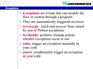 Exceptions
• Exceptions are events that can modify the
flow or control through a program.
• They are automatically triggered on errors.
• try/except : catch and recover from raised
by you or Python exceptions
• try/finally: perform cleanup actions
whether exceptions occur or not
• raise: trigger an exception manually in
your code
• assert: conditionally trigger an exception
in your code
 