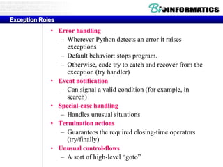 Exception Roles
• Error handling
– Wherever Python detects an error it raises
exceptions
– Default behavior: stops program.
– Otherwise, code try to catch and recover from the
exception (try handler)
• Event notification
– Can signal a valid condition (for example, in
search)
• Special-case handling
– Handles unusual situations
• Termination actions
– Guarantees the required closing-time operators
(try/finally)
• Unusual control-flows
– A sort of high-level “goto”
 
