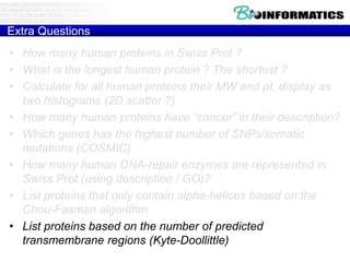Extra Questions
• How many human proteins in Swiss Prot ?
• What is the longest human protein ? The shortest ?
• Calculate for all human proteins their MW and pI, display as
two histograms (2D scatter ?)
• How many human proteins have “cancer” in their description?
• Which genes has the highest number of SNPs/somatic
mutations (COSMIC)
• How many human DNA-repair enzymes are represented in
Swiss Prot (using description / GO)?
• List proteins that only contain alpha-helices based on the
Chou-Fasman algorithm
• List proteins based on the number of predicted
transmembrane regions (Kyte-Doollittle)
 