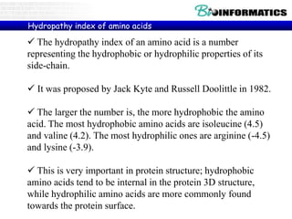  The hydropathy index of an amino acid is a number
representing the hydrophobic or hydrophilic properties of its
side-chain.
 It was proposed by Jack Kyte and Russell Doolittle in 1982.
 The larger the number is, the more hydrophobic the amino
acid. The most hydrophobic amino acids are isoleucine (4.5)
and valine (4.2). The most hydrophilic ones are arginine (-4.5)
and lysine (-3.9).
 This is very important in protein structure; hydrophobic
amino acids tend to be internal in the protein 3D structure,
while hydrophilic amino acids are more commonly found
towards the protein surface.
Hydropathy index of amino acids
 