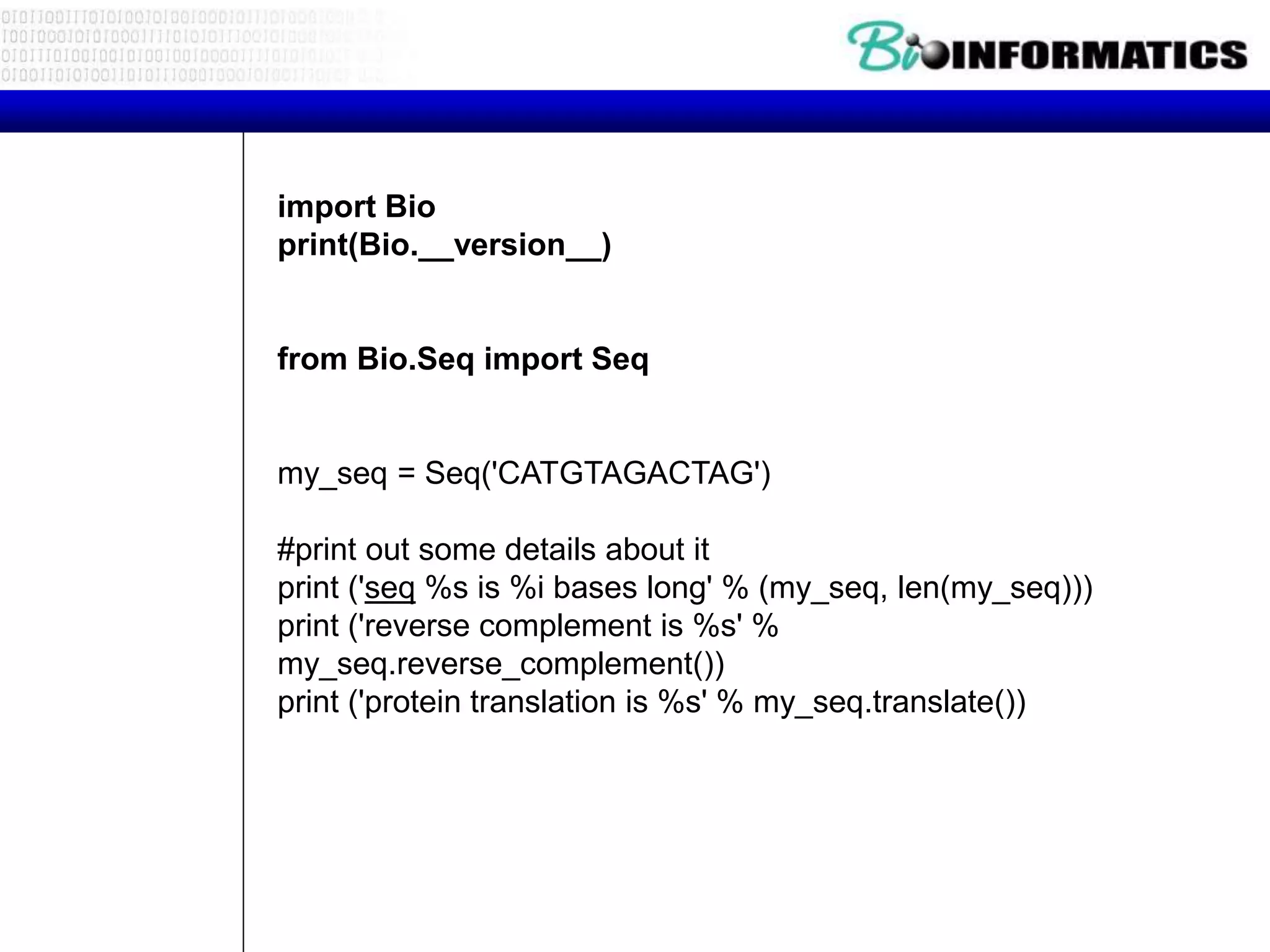 import Bio
print(Bio.__version__)
from Bio.Seq import Seq
my_seq = Seq('CATGTAGACTAG')
#print out some details about it
print ('seq %s is %i bases long' % (my_seq, len(my_seq)))
print ('reverse complement is %s' %
my_seq.reverse_complement())
print ('protein translation is %s' % my_seq.translate())
 