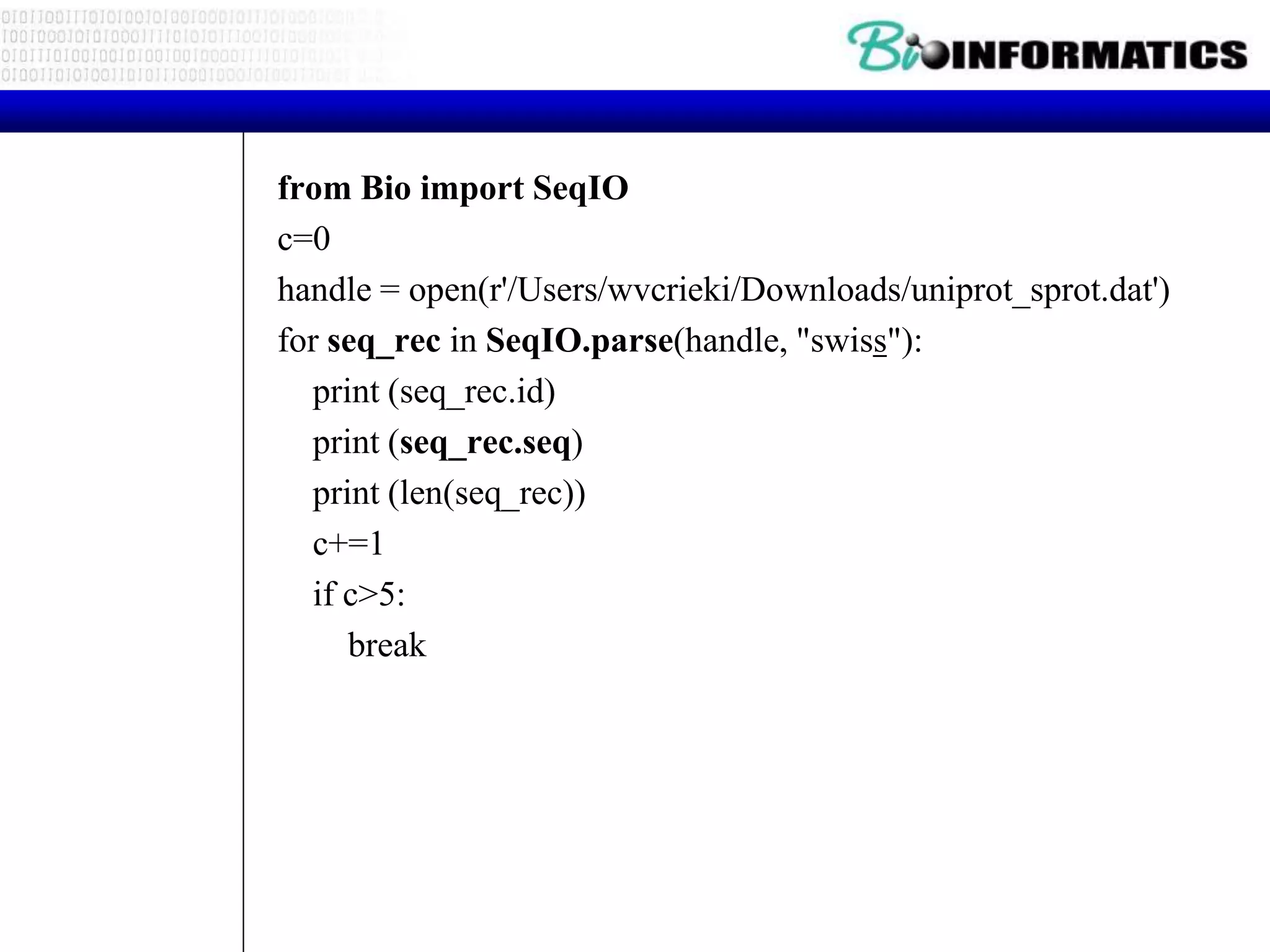 from Bio import SeqIO
c=0
handle = open(r'/Users/wvcrieki/Downloads/uniprot_sprot.dat')
for seq_rec in SeqIO.parse(handle, "swiss"):
print (seq_rec.id)
print (seq_rec.seq)
print (len(seq_rec))
c+=1
if c>5:
break
 