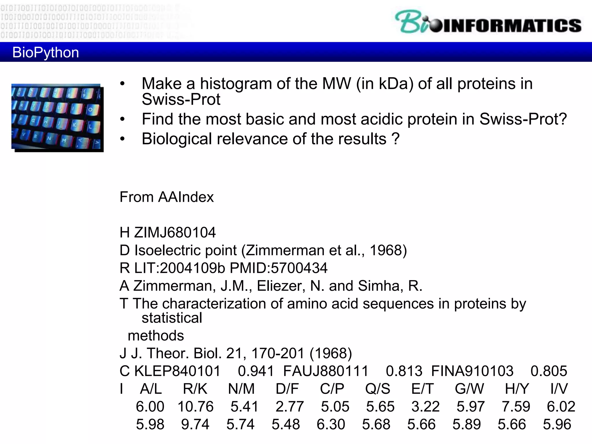 BioPython
• Make a histogram of the MW (in kDa) of all proteins in
Swiss-Prot
• Find the most basic and most acidic protein in Swiss-Prot?
• Biological relevance of the results ?
From AAIndex
H ZIMJ680104
D Isoelectric point (Zimmerman et al., 1968)
R LIT:2004109b PMID:5700434
A Zimmerman, J.M., Eliezer, N. and Simha, R.
T The characterization of amino acid sequences in proteins by
statistical
methods
J J. Theor. Biol. 21, 170-201 (1968)
C KLEP840101 0.941 FAUJ880111 0.813 FINA910103 0.805
I A/L R/K N/M D/F C/P Q/S E/T G/W H/Y I/V
6.00 10.76 5.41 2.77 5.05 5.65 3.22 5.97 7.59 6.02
5.98 9.74 5.74 5.48 6.30 5.68 5.66 5.89 5.66 5.96
 