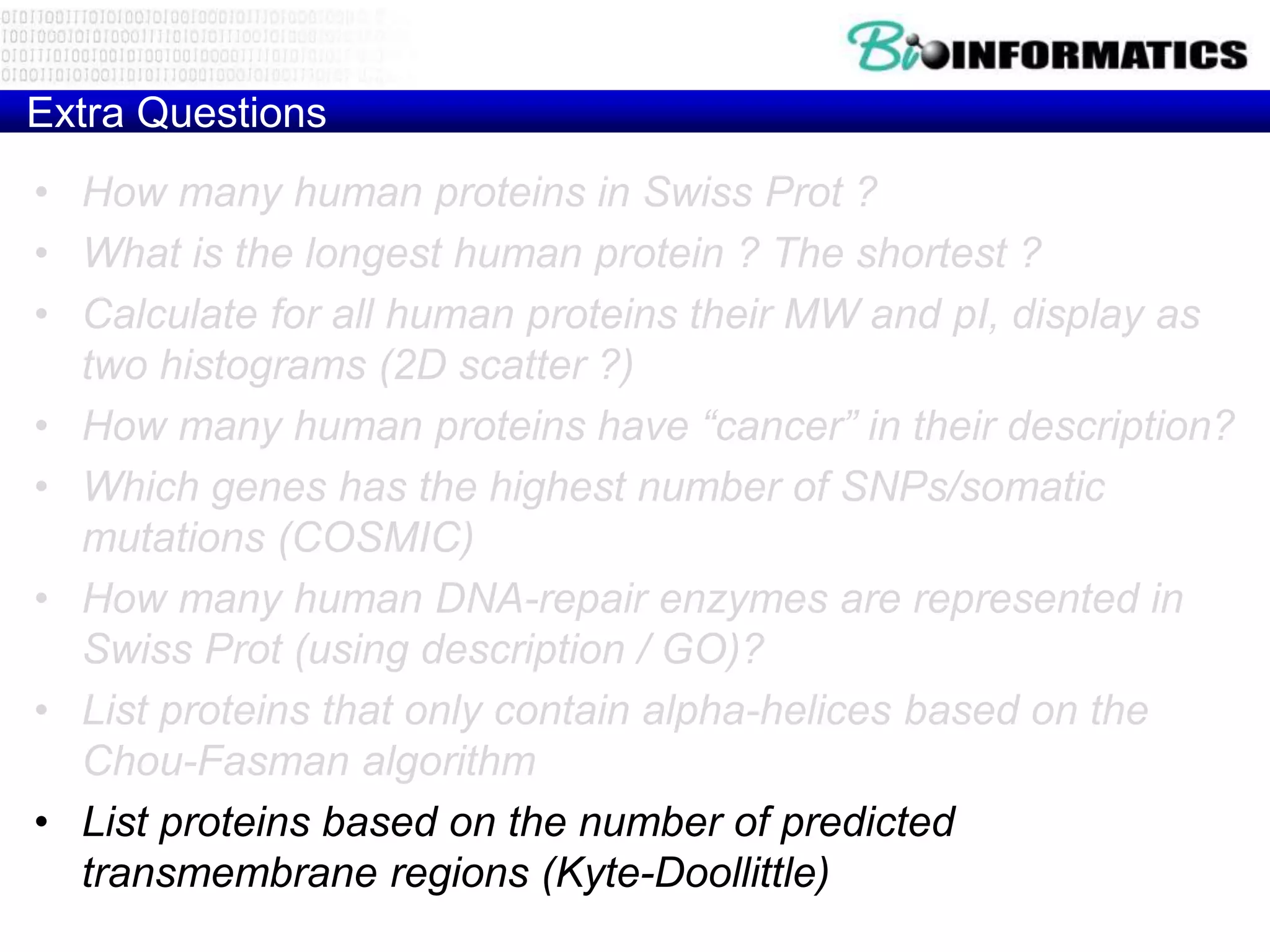 Extra Questions
• How many human proteins in Swiss Prot ?
• What is the longest human protein ? The shortest ?
• Calculate for all human proteins their MW and pI, display as
two histograms (2D scatter ?)
• How many human proteins have “cancer” in their description?
• Which genes has the highest number of SNPs/somatic
mutations (COSMIC)
• How many human DNA-repair enzymes are represented in
Swiss Prot (using description / GO)?
• List proteins that only contain alpha-helices based on the
Chou-Fasman algorithm
• List proteins based on the number of predicted
transmembrane regions (Kyte-Doollittle)
 
