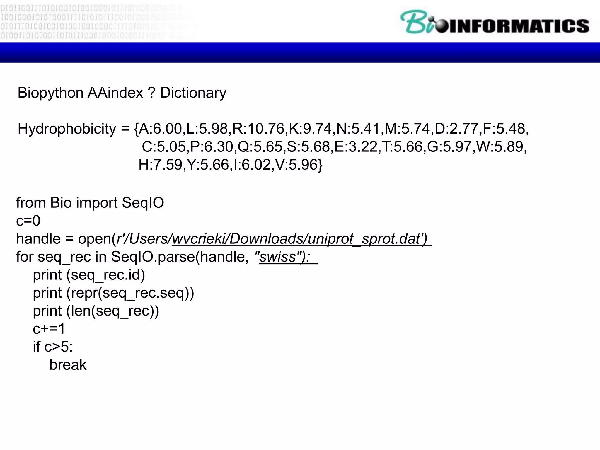 Biopython AAindex ? Dictionary
Hydrophobicity = {A:6.00,L:5.98,R:10.76,K:9.74,N:5.41,M:5.74,D:2.77,F:5.48,
C:5.05,P:6.30,Q:5.65,S:5.68,E:3.22,T:5.66,G:5.97,W:5.89,
H:7.59,Y:5.66,I:6.02,V:5.96}
from Bio import SeqIO
c=0
handle = open(r'/Users/wvcrieki/Downloads/uniprot_sprot.dat')
for seq_rec in SeqIO.parse(handle, "swiss"):
print (seq_rec.id)
print (repr(seq_rec.seq))
print (len(seq_rec))
c+=1
if c>5:
break
 