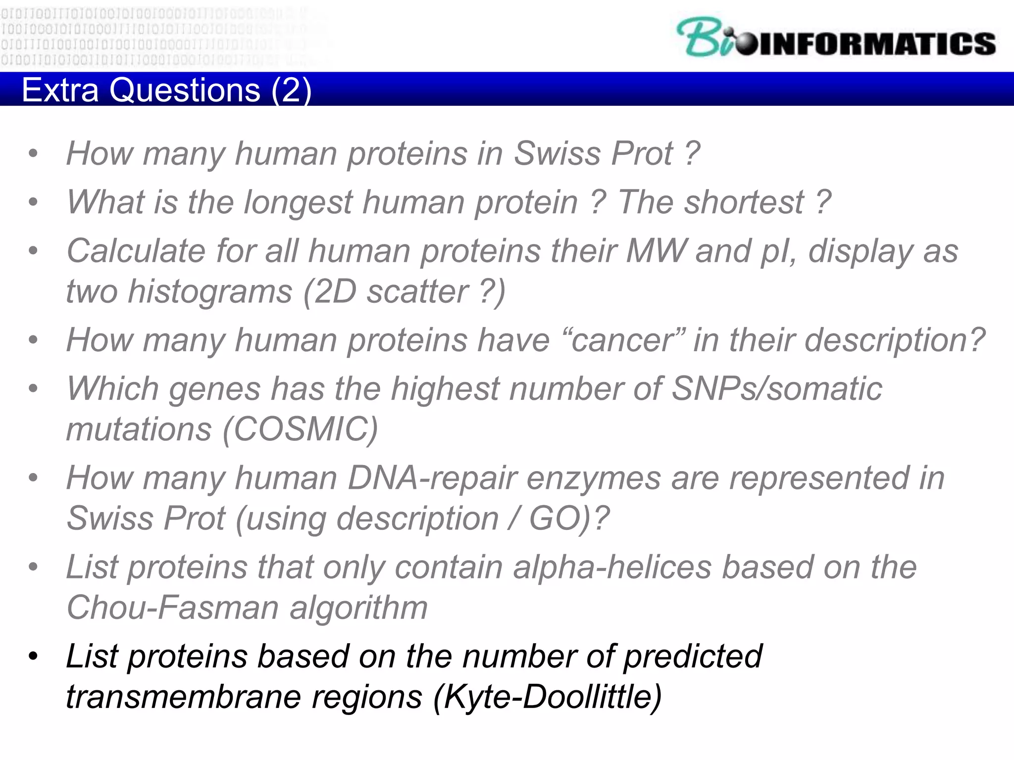 Extra Questions (2)
• How many human proteins in Swiss Prot ?
• What is the longest human protein ? The shortest ?
• Calculate for all human proteins their MW and pI, display as
two histograms (2D scatter ?)
• How many human proteins have “cancer” in their description?
• Which genes has the highest number of SNPs/somatic
mutations (COSMIC)
• How many human DNA-repair enzymes are represented in
Swiss Prot (using description / GO)?
• List proteins that only contain alpha-helices based on the
Chou-Fasman algorithm
• List proteins based on the number of predicted
transmembrane regions (Kyte-Doollittle)
 