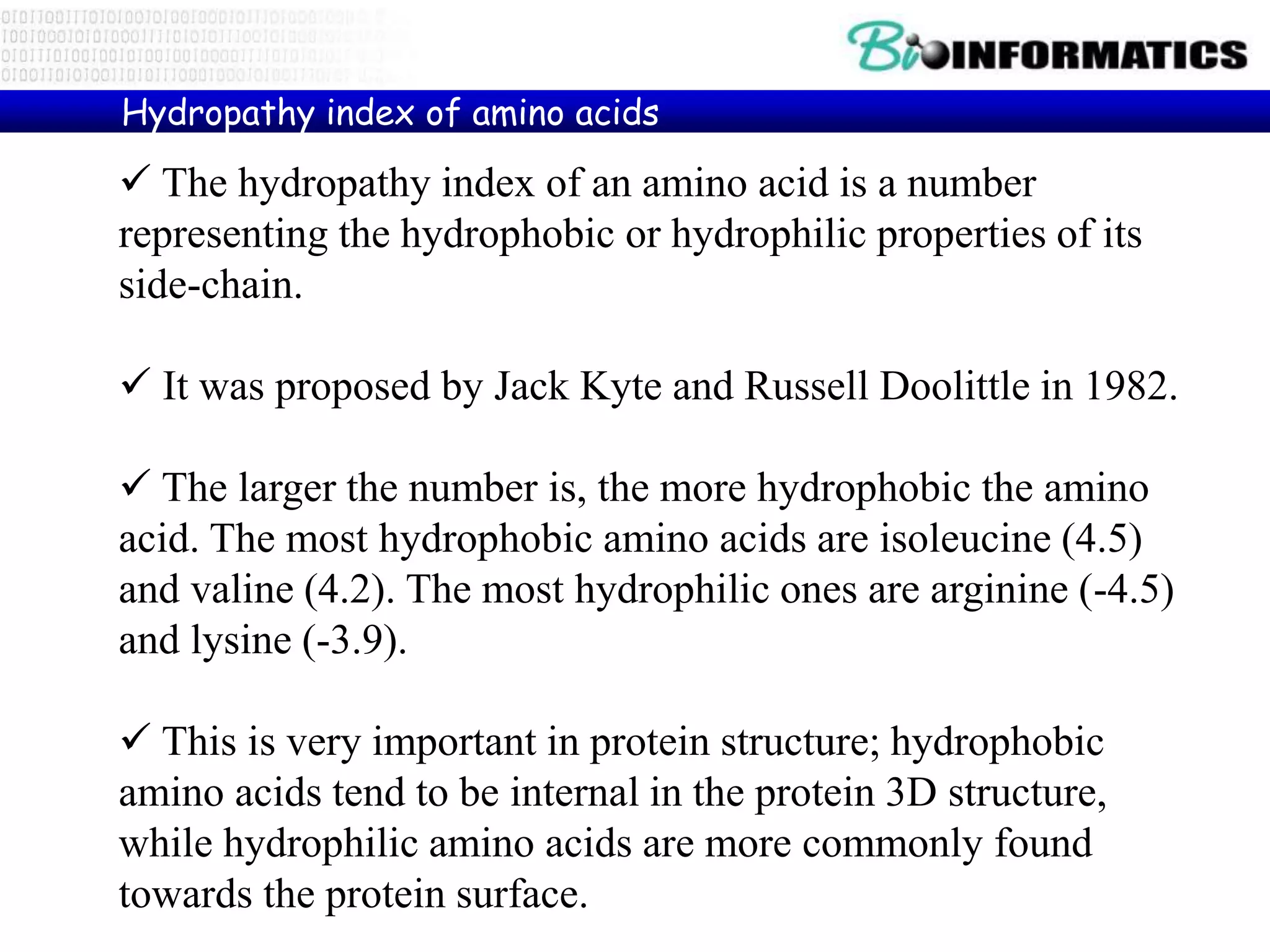  The hydropathy index of an amino acid is a number
representing the hydrophobic or hydrophilic properties of its
side-chain.
 It was proposed by Jack Kyte and Russell Doolittle in 1982.
 The larger the number is, the more hydrophobic the amino
acid. The most hydrophobic amino acids are isoleucine (4.5)
and valine (4.2). The most hydrophilic ones are arginine (-4.5)
and lysine (-3.9).
 This is very important in protein structure; hydrophobic
amino acids tend to be internal in the protein 3D structure,
while hydrophilic amino acids are more commonly found
towards the protein surface.
Hydropathy index of amino acids
 