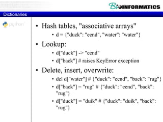 Dictionaries
• Hash tables, "associative arrays"
• d = {"duck": "eend", "water": "water"}
• Lookup:
• d["duck"] -> "eend"
• d["back"] # raises KeyError exception
• Delete, insert, overwrite:
• del d["water"] # {"duck": "eend", "back": "rug"}
• d["back"] = "rug" # {"duck": "eend", "back":
"rug"}
• d["duck"] = "duik" # {"duck": "duik", "back":
"rug"}
 